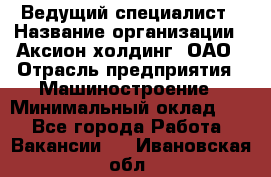 Ведущий специалист › Название организации ­ Аксион-холдинг, ОАО › Отрасль предприятия ­ Машиностроение › Минимальный оклад ­ 1 - Все города Работа » Вакансии   . Ивановская обл.